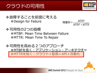 クラウドの可用性

 故障することを前提に考える
 Design for Failure

 可用性の2つの指標
 MTBF: Mean Time Between Failure
 MTTR: Mean Time To Repair

 可用性を高める２つのアプローチ
 MTBFを長く：アプリケーション・アーキテクチャ
 MTTRを短く：クラウド＋監視＋API＋自動化
 