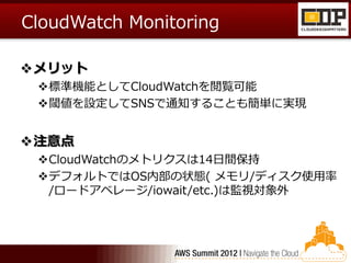 CloudWatch Monitoring

メリット
 標準機能としてCloudWatchを閲覧可能
 閾値を設定してSNSで通知することも簡単に実現


注意点
 CloudWatchのメトリクスは14日間保持
 デフォルトではOS内部の状態( メモリ/ディスク使用率
  /ロードアベレージ/iowait/etc.)は監視対象外
 