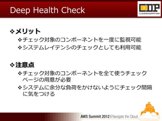 Deep Health Check

メリット
 チェック対象のコンポーネントを一度に監視可能
 システムレイテンシのチェックとしても利用可能


注意点
 チェック対象のコンポーネントを全て使うチェック
  ページの用意が必要
 システムに余分な負荷をかけないようにチェック間隔
  に気をつける
 