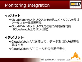 Monitoring Integration

メリット
 CloudWatchのメトリクスとその他のメトリクスを監視
  ツール上で一元管理可能
 CloudWatchのメトリクスを任意の期間保存可能
  （CloudWatch上では14日間)


デメリット
 CloudWatch APIを使って、データ取り込み処理を
  実装する
 CloudWatch API コール料金が若干発生
 