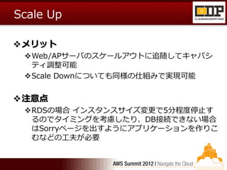 Scale Up

メリット
 Web/APサーバのスケールアウトに追随してキャパシ
  ティ調整可能
 Scale Downについても同様の仕組みで実現可能


注意点
 RDSの場合 インスタンスサイズ変更で5分程度停止す
  るのでタイミングを考慮したり、DB接続できない場合
  はSorryページを出すようにアプリケーションを作りこ
  むなどの工夫が必要
 