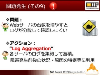 問題発生 (その9)

問題：
 Webサーバの台数を増やすと
 ログが分散して確認しにくい

アクション：
 “Log Aggregation”
 各サーバのログを集約して蓄積。
 障害発生前後の状況・原因の特定等に利用
 