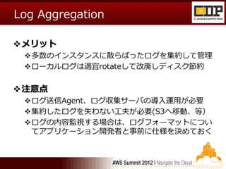 Log Aggregation

メリット
 多数のインスタンスに散らばったログを集約して管理
 ローカルログは適宜rotateして改廃しディスク節約


注意点
 ログ送信Agent、ログ収集サーバの導入運用が必要
 集約したログを失わない工夫が必要(S3へ移動、等）
 ログの内容監視する場合は、ログフォーマットについ
  てアプリケーション開発者と事前に仕様を決めておく
 