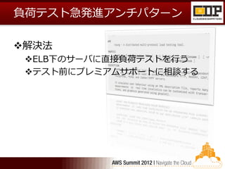 負荷テスト急発進アンチパターン

解決法
 ELB下のサーバに直接負荷テストを行う
 テスト前にプレミアムサポートに相談する
 