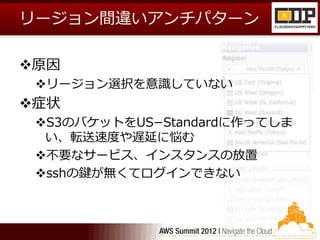 リージョン間違いアンチパターン

原因
 リージョン選択を意識していない
症状
 S3のバケットをUS−Standardに作ってしま
  い、転送速度や遅延に悩む
 不要なサービス、インスタンスの放置
 sshの鍵が無くてログインできない
 