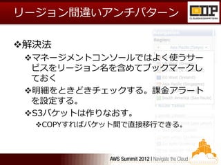 リージョン間違いアンチパターン

解決法
 マネージメントコンソールではよく使うサー
  ビスをリージョン名を含めてブックマークし
  ておく
 明細をときどきチェックする。課金アラート
  を設定する。
 S3バケットは作りなおす。
  COPYすればバケット間で直接移行できる。
 