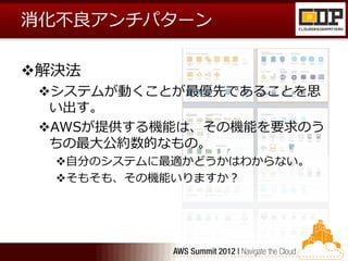 消化不良アンチパターン

解決法
 システムが動くことが最優先であることを思
  い出す。
 AWSが提供する機能は、その機能を要求のう
  ちの最大公約数的なもの。
  自分のシステムに最適かどうかはわからない。
  そもそも、その機能いりますか？
 