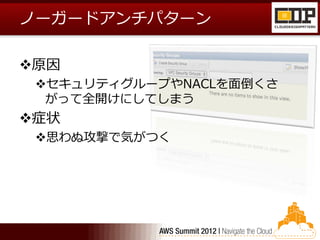 ノーガードアンチパターン

原因
 セキュリティグループやNACLを面倒くさ
  がって全開けにしてしまう
症状
 思わぬ攻撃で気がつく
 