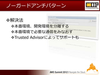 ノーガードアンチパターン

解決法
 本番環境、開発環境を分離する
 本番環境で必要な通信をみなおす
 Trusted Advisorによってサポートも
 