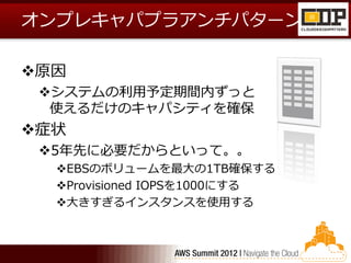 オンプレキャパプラアンチパターン

原因
 システムの利用予定期間内ずっと
  使えるだけのキャパシティを確保
症状
 5年先に必要だからといって。。
  EBSのボリュームを最大の1TB確保する
  Provisioned IOPSを1000にする
  大きすぎるインスタンスを使用する
 