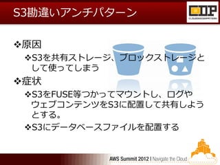 S3勘違いアンチパターン

原因
 S3を共有ストレージ、ブロックストレージと
  して使ってしまう
症状
 S3をFUSE等つかってマウントし、ログや
  ウェブコンテンツをS3に配置して共有しよう
  とする。
 S3にデータベースファイルを配置する
 