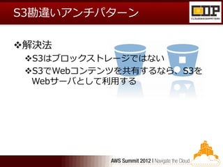 S3勘違いアンチパターン

解決法
 S3はブロックストレージではない
 S3でWebコンテンツを共有するなら、S3を
  Webサーバとして利用する
 