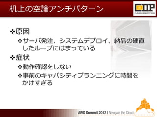 机上の空論アンチパターン

原因
 サーバ発注、システムデプロイ、納品の硬直
  したループにはまっている
症状
 動作確認をしない
 事前のキャパシティプランニングに時間を
  かけすぎる
 