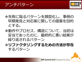 アンチパターン

失敗に陥るパターンを類型化し、事例の
 早期発見と対応策に関しての提案を目的
 とする。
動作やプロセス、構造について、当初は
 妥当であったのに、最終的に悪い結果が
 繰り返されるパターン
リファクタリングするための方法が存在
 するパターン
 