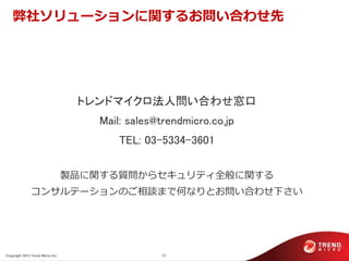 弊社ソリューションに関するお問い合わせ先




                                   トレンドマイクロ法人問い合わせ窓口
                                      Mail: sales@trendmicro.co.jp
                                          TEL: 03-5334-3601

                                  製品に関する質問からセキュリティ全般に関する
               コンサルテーションのご相談まで何なりとお問い合わせ下さい




Copyright 2012 Trend Micro Inc.                   30
 