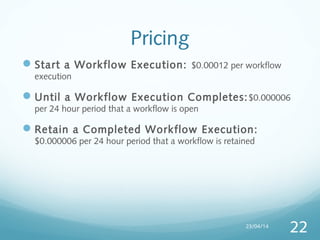 Pricing
Start a Workflow Execution: $0.00012 per workflow
execution
Until a Workflow Execution Completes:$0.000006
per 24 hour period that a workflow is open
Retain a Completed Workflow Execution:
$0.000006 per 24 hour period that a workflow is retained
23/04/14
22
 