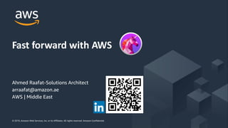 © 2019, Amazon Web Services, Inc. or its Affiliates. All rights reserved. Amazon Confidential© 2019, Amazon Web Services, Inc. or its Affiliates. All rights reserved. Amazon Confidential
Fast forward with AWS
Ahmed Raafat-Solutions Architect
arraafat@amazon.ae
AWS | Middle East
 