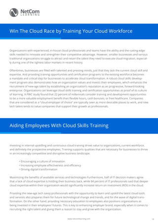www.netcomlearning.com
Win The Cloud Race by Training Your Cloud Workforce
Organizations with experienced, in-house cloud professionals and teams have the ability and the cutting edge
skills needed to innovate and strengthen their competitive advantage. However, smaller businesses and various
traditional organizations struggle to attract and retain the talent they need to execute cloud migration, especial-
ly during one of the tightest labor markets in recent history.
Oftentimes, businesses are filled with talented and pressing minds, just that they lack the current cloud skill and
expertise. And providing training opportunities and certification programs to the existing workforce becomes
a mandate and critical step for businesses to accelerate cloud transformation. A robust cloud skills develop-
ment program also demonstrates how an organization values and invests their employees, which enhances the
recruitment of new-age talent by establishing an organization’s reputation as an progressive, forward-looking
enterprise. Organizations can leverage cloud skills training and certification opportunities as proof of its culture
of learning. A PWC study found that 22 percent of millennials consider training and development opportunities
to be a more valuable employment benefit than flexible hours, cash bonuses, or free healthcare. Companies
that are considered as a “cloud employer of choice” are typically seen as more desirable places to work, and new
tech talent tends to value companies that support their growth as professionals.
Aiding Employees With Cloud Skills Training
Investing in internal upskilling and continuous cloud training drives value to organizations, current workforce,
and definitely the prospective employees. Training supports qualities that are necessary for businesses to thrive
in an increasingly competitive and disruptive business landscape:
• Encouraging a culture of innovation
• Increasing employee effectiveness and efficiency
• Driving digital transformation
Maximizing the benefits of available services and technologies Furthermore, half of IT decision makers agree
that a lack of cloud expertise is holding their business back, while 84 percent of IT professionals said that deeper
cloud expertise within their organization would significantly increase return on investment (ROI) in the cloud.
Providing the new-age tech savvy professionals with the opportunity to learn and upskill the latest cloud tools
and services also prepares them for future technological change and trends, and for the wave of digital trans-
formation. On the other hand, providing necessary education to employees also positions organizations as
being invested in their employees’ futures. This is key to enhancing employer brand, especially when it comes to
recruiting the right talent and giving them a reason to stay and grow with the organization.
09
 