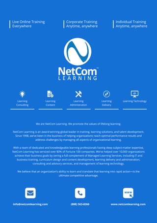 www.netcomlearning.com
We are NetCom Learning. We promote the values of lifelong learning.
NetCom Learning is an award-winning global leader in training, learning solutions, and talent development.
Since 1998, we’ve been in the business of helping organizations reach optimal performance results and
address challenges by managing all aspects of organizational learning.
With a team of dedicated and knowledgeable learning professionals having deep subject-matter expertise,
NetCom Learning has serviced over 80% of Fortune 100 companies. We’ve helped over 10,000 organizations
achieve their business goals by oering a full complement of Managed Learning Services, including IT and
business training, curriculum design and content development, learning delivery and administration,
consulting and advisory services, and management of learning technology.
We believe that an organization’s ability to learn and translate that learning into rapid action—is the
ultimate competitive advantage.
info@netcomlearning.com (888) 563-8266 www.netcomlearning.com
Learning
Consulting
Learning
Content
Learning
Delivery
Learning
Administration
Learning Technology
Live Online Training
Everywhere
Corporate Training
Anytime, anywhere
Individual Training
Anytime, anywhere
 