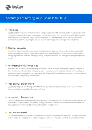 www.netcomlearning.com
Advantages of Moving Your Business to Cloud
Cloud-based services are ideal for businesses with growing bandwidth demands, and if your business needs
increase it’s easy to scale up your cloud capacity, drawing on the service’s remote servers. Similarly, you also
have the option to scale down if your business demands so - the flexibility is one of the most prominent
features of cloud service. Such agility can give businesses an edge and advantage over competitors.
Flexibility
The more employees and partners collaborate on documents, the greater the need for a stringent document
control. Before the introduction to cloud, employees had to send files back and forth as email attachments
Document control
Teams can access, edit, and share documents anytime, from anywhere, they’re able to do more together, and
do it better. Cloud-based workflow and file sharing can help businesses and stakeholders work, create and
make updates in real-time and grant full visibility of the collaborations.
Increased collaboration
In times like these, businesses must invest in robust disaster recovery. However, the considerably smaller
businesses lack both required capital and expertise, and here’s where the cloud comes into play. Cloud is
helping organizations buck that trend by avoiding up-front investment and adding third-party expertise as a
service.
Disaster recovery
Well, that’s the beauty of cloud computing - the servers are off-premise, out of sight. Suppliers take care of
them for you and roll out regular software updates – including security updates – so you don’t have to worry
about wasting time maintaining the system yourself. And this definitely frees up your time to focus on what’s
more important - like growing your business.
Automatic software updates
Cloud computing cuts out the high cost of hardware. Businesses are simply required to pay as per their
subscription-based model, based on your cash flow.
Free capital-expenditure
03
 