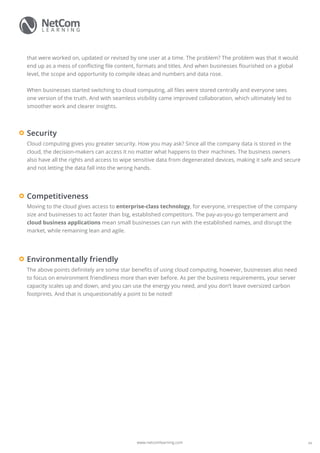 www.netcomlearning.com
that were worked on, updated or revised by one user at a time. The problem? The problem was that it would
end up as a mess of conflicting file content, formats and titles. And when businesses flourished on a global
level, the scope and opportunity to compile ideas and numbers and data rose.
When businesses started switching to cloud computing, all files were stored centrally and everyone sees
one version of the truth. And with seamless visibility came improved collaboration, which ultimately led to
smoother work and clearer insights.
Cloud computing gives you greater security. How you may ask? Since all the company data is stored in the
cloud, the decision-makers can access it no matter what happens to their machines. The business owners
also have all the rights and access to wipe sensitive data from degenerated devices, making it safe and secure
and not letting the data fall into the wrong hands.
Security
Moving to the cloud gives access to enterprise-class technology, for everyone, irrespective of the company
size and businesses to act faster than big, established competitors. The pay-as-you-go temperament and
cloud business applications mean small businesses can run with the established names, and disrupt the
market, while remaining lean and agile.
Competitiveness
The above points definitely are some star benefits of using cloud computing, however, businesses also need
to focus on environment friendliness more than ever before. As per the business requirements, your server
capacity scales up and down, and you can use the energy you need, and you don’t leave oversized carbon
footprints. And that is unquestionably a point to be noted!
Environmentally friendly
04
 