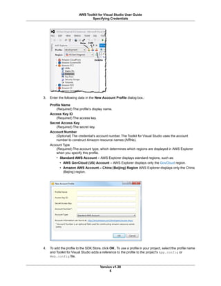 3. Enter the following data in the New Account Profile dialog box.:
Profile Name
(Required) The profile's display name.
Access Key ID
(Required) The access key.
Secret Access Key
(Required) The secret key.
Account Number
(Optional) The credential's account number. The Toolkit for Visual Studio uses the account
number to construct Amazon resource names (ARNs).
Account Type
(Required) The account type, which determines which regions are displayed in AWS Explorer
when you specify this profile.
• Standard AWS Account – AWS Explorer displays standard regions, such as:
• AWS GovCloud (US) Account – AWS Explorer displays only the GovCloud region.
• Amazon AWS Account – China (Beijing) Region AWS Explorer displays only the China
(Bejing) region.
4. To add the profile to the SDK Store, click OK .To use a profile in your project, select the profile name
and Toolkit for Visual Studio adds a reference to the profile to the project's App.config or
Web.config file.
Version v1.30
6
AWS Toolkit for Visual Studio User Guide
Specifying Credentials
 