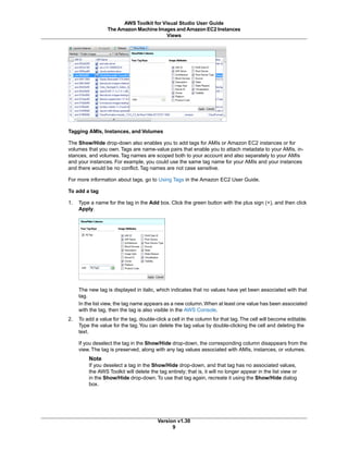 Tagging AMIs, Instances, and Volumes
The Show/Hide drop-down also enables you to add tags for AMIs or Amazon EC2 instances or for
volumes that you own. Tags are name-value pairs that enable you to attach metadata to your AMIs, in-
stances, and volumes. Tag names are scoped both to your account and also separately to your AMIs
and your instances. For example, you could use the same tag name for your AMIs and your instances
and there would be no conflict. Tag names are not case sensitive.
For more information about tags, go to Using Tags in the Amazon EC2 User Guide.
To add a tag
1. Type a name for the tag in the Add box. Click the green button with the plus sign (+), and then click
Apply.
The new tag is displayed in italic, which indicates that no values have yet been associated with that
tag.
In the list view, the tag name appears as a new column.When at least one value has been associated
with the tag, then the tag is also visible in the AWS Console.
2. To add a value for the tag, double-click a cell in the column for that tag.The cell will become editable.
Type the value for the tag.You can delete the tag value by double-clicking the cell and deleting the
text.
If you deselect the tag in the Show/Hide drop-down, the corresponding column disappears from the
view. The tag is preserved, along with any tag values associated with AMIs, instances, or volumes.
Note
If you deselect a tag in the Show/Hide drop-down, and that tag has no associated values,
the AWS Toolkit will delete the tag entirely; that is, it will no longer appear in the list view or
in the Show/Hide drop-down.To use that tag again, recreate it using the Show/Hide dialog
box.
Version v1.30
9
AWS Toolkit for Visual Studio User Guide
The Amazon Machine Images and Amazon EC2 Instances
Views
 
