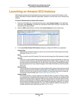 Launching an Amazon EC2 Instance
AWS Explorer provides all the functionality that you need to launch an Amazon EC2 instance. In this
section, we'll select an Amazon Machine Image (AMI), configure it, and then start it as an Amazon EC2
instance.
To launch a Windows Server Amazon EC2 instance
1. At the top of the AMIs view, in the left-hand drop-down, select Amazon Images. In the right-hand
drop-down, select Windows. In the filter box, type ebs for Elastic Block Storage. It may take a few
moments for the view to refresh.
2. Select an AMI by right-clicking it, and then click Launch Instance from the context menu.
3. In the Launch New Amazon EC2 Instance dialog box, configure the AMI for your application.
Instance Type
Select the type of the EC2 instance to launch.You can find a list of instance types and pricing
information on the AWS website.
Name
Enter a name for your EC2 instance. This name cannot be larger than 256 characters in length.
Key Pair
A key pair is a set of public/private encryption keys that are used to authenticate you when you
connect to the EC2 instance using Remote Desktop Protocol (RDP). Select a keypair for which
you have access to the private key.You can also create a new key pair by selecting that option
from the drop-down list. If you create the keypair in the Toolkit, the Toolkit can store the private
key for you.
Security Group
The security group controls what type of network traffic the EC2 instance will accept.You should
select a security group that will allow incoming traffic on port 3389, that is the port that is used
by RDP, so that you can connect to the EC2 instance. For information about how to create se-
curity groups using the Toolkit, see Creating a New Security Group (p. 16).
Instance Profile
The instance profile is a logical container for an IAM role. When you select an instance profile,
you associate the corresponding IAM role with the EC2 instance. IAM roles are configured with
policies that specify access to particular AWS services and account resources. When an EC2
instance is associated with an IAM role, application software that runs on the instance runs with
the permissions specified by the IAM role. This enables the application software to run without
having to specify any AWS credentials of its own, which makes the software more secure. For
in-depth information about IAM roles, go to the IAM User Guide.
Version v1.30
10
AWS Toolkit for Visual Studio User Guide
Launching an Amazon EC2 Instance
 