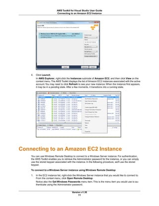 4. Click Launch.
In AWS Explorer, right-click the Instances subnode of Amazon EC2, and then click View on the
context menu.The AWS Toolkit displays the list of Amazon EC2 instances associated with the active
account.You may need to click Refresh to see your new instance. When the instance first appears,
it may be in a pending state. After a few moments, it transitions into a running state.
Connecting to an Amazon EC2 Instance
You can use Windows Remote Desktop to connect to a Windows Server instance. For authentication,
the AWS Toolkit enables you to retrieve the Administrator password for the instance, or you can simply
use the stored keypair associated with the instance. In the following procedure, we'll use the stored
keypair.
To connect to a Windows Server instance using Windows Remote Desktop
1. In the EC2 instance list, right-click the Windows Server instance that you would like to connect to.
From the context menu, click Open Remote Desktop.
Notice also the Get Windows Passwords menu item. This is the menu item you would use to au-
thenticate using the Administrator password.
Version v1.30
11
AWS Toolkit for Visual Studio User Guide
Connecting to an Amazon EC2 Instance
 