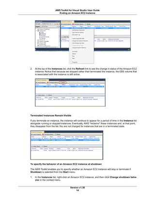 2. At the top of the Instances list, click the Refresh link to see the change in status of the Amazon EC2
instance. Notice that because we stopped rather than terminated the instance, the EBS volume that
is associated with the instance is still active.
Terminated Instances Remain Visible
If you terminate an instance, the instance will continue to appear for a period of time in the Instance list
alongside running or stopped instances. Eventually, AWS "reclaims" these instances and, at that point,
they disappear from the list.You are not charged for instances that are in a terminated state.
To specify the behavior of an Amazon EC2 instance at shutdown
The AWS Toolkit enables you to specify whether an Amazon EC2 instance will stop or terminate if
Shutdown is selected from the Start menu.
1. In the Instances list, right-click an Amazon EC2 instance, and then click Change shutdown beha-
vior in the context menu.
Version v1.30
14
AWS Toolkit for Visual Studio User Guide
Ending an Amazon EC2 Instance
 