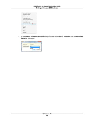 2. In the Change Shutdown Behavior dialog box, click either Stop or Terminate from the Shutdown
Behavior drop-down.
Version v1.30
15
AWS Toolkit for Visual Studio User Guide
Ending an Amazon EC2 Instance
 