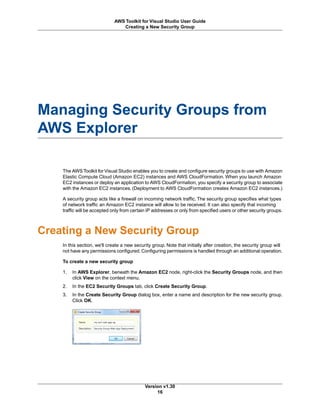 Managing Security Groups from
AWS Explorer
The AWS Toolkit for Visual Studio enables you to create and configure security groups to use with Amazon
Elastic Compute Cloud (Amazon EC2) instances and AWS CloudFormation. When you launch Amazon
EC2 instances or deploy an application to AWS CloudFormation, you specify a security group to associate
with the Amazon EC2 instances. (Deployment to AWS CloudFormation creates Amazon EC2 instances.)
A security group acts like a firewall on incoming network traffic. The security group specifies what types
of network traffic an Amazon EC2 instance will allow to be received. It can also specify that incoming
traffic will be accepted only from certain IP addresses or only from specified users or other security groups.
Creating a New Security Group
In this section, we'll create a new security group. Note that initially after creation, the security group will
not have any permissions configured. Configuring permissions is handled through an additional operation.
To create a new security group
1. In AWS Explorer, beneath the Amazon EC2 node, right-click the Security Groups node, and then
click View on the context menu.
2. In the EC2 Security Groups tab, click Create Security Group.
3. In the Create Security Group dialog box, enter a name and description for the new security group.
Click OK.
Version v1.30
16
AWS Toolkit for Visual Studio User Guide
Creating a New Security Group
 