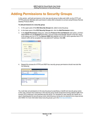 Adding Permissions to Security Groups
In this section, we'll add permissions to the new security group to allow web traffic via the HTTP and
HTTPS protocols.We'll also add a permission to allow other computers to connect using Windows Remote
Desktop Protocol (RDP).
To add permissions to a security group
1. In the upper pane of the EC2 Security Groups tab, select a security group.
2. In the lower pane of the EC2 Security Groups tab, click the Add Permission button.
3. In the Add IP Permission dialog box, select the Protocol, Port and Network radio button, and then
select HTTP from the Protocol drop-down. The port range automatically adjusts to Port 80, which
is the default port for HTTP. The Source CIDR field defaults to 0.0.0.0/0, which specifies that HTTP
network traffic will be accepted from any external IP address. Click OK.
4. Repeat this process for HTTPS and RDP.Your security groups permissions should now look like
the following.
You could also set permissions to the security group by specifying a UserID and security group name.
In this case, Amazon EC2 instances in this security group would accept all incoming network traffic from
Amazon EC2 instances in the specified security group. It is necessary to also specify the UserID as a
way to disambiguate the security group name; security group names are not required to be unique across
all of AWS. For more information about security groups, go to the EC2 documentation.
Version v1.30
17
AWS Toolkit for Visual Studio User Guide
Adding Permissions to Security Groups
 