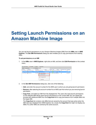 Setting Launch Permissions on an
Amazon Machine Image
You can set launch permissions on your Amazon Machine Images (AMI) from the AMIs view in AWS
Explorer. The Set AMI Permissions dialog box also enables you to copy permissions from existing
AMIs.
To set permissions on an AMI
1. In the AMIs view in AWS Explorer, right-click an AMI, and then click Edit Permission on the context
menu.
2. In the Set AMI Permissions dialog box, click one of the following:
• Add, and enter the account number for the AWS user to whom you are giving launch permission.
• Remove, after selecting the account number for an AWS user from whom you are removing launch
permission.
• Copy from, and select an AMI from the displayed list. The users who have launch permissions
on the selected AMI will be given launch permissions on the current AMI.You can repeat this
process with additional AMIs from the Copy-from list to copy permissions from multiple AMIs into
the target AMI.
The Copy-from list contains only AMIs that are owned by the account that was active when the
AMI view was displayed from AWS Explorer. As a result, the Copy-from list might not display any
AMIs if no other AMIs are owned by the active account.
Version v1.30
20
AWS Toolkit for Visual Studio User Guide
 