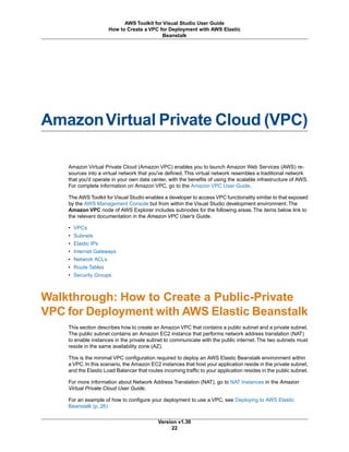 AmazonVirtual Private Cloud (VPC)
Amazon Virtual Private Cloud (Amazon VPC) enables you to launch Amazon Web Services (AWS) re-
sources into a virtual network that you've defined. This virtual network resembles a traditional network
that you'd operate in your own data center, with the benefits of using the scalable infrastructure of AWS.
For complete information on Amazon VPC, go to the Amazon VPC User Guide.
The AWS Toolkit for Visual Studio enables a developer to access VPC functionality similar to that exposed
by the AWS Management Console but from within the Visual Studio development environment. The
Amazon VPC node of AWS Explorer includes subnodes for the following areas. The items below link to
the relevant documentation in the Amazon VPC User's Guide.
• VPCs
• Subnets
• Elastic IPs
• Internet Gateways
• Network ACLs
• Route Tables
• Security Groups
Walkthrough: How to Create a Public-Private
VPC for Deployment with AWS Elastic Beanstalk
This section describes how to create an Amazon VPC that contains a public subnet and a private subnet.
The public subnet contains an Amazon EC2 instance that performs network address translation (NAT)
to enable instances in the private subnet to communicate with the public internet. The two subnets must
reside in the same availability zone (AZ).
This is the minimal VPC configuration required to deploy an AWS Elastic Beanstalk environment within
a VPC. In this scenario, the Amazon EC2 instances that host your application reside in the private subnet,
and the Elastic Load Balancer that routes incoming traffic to your application resides in the public subnet.
For more information about Network Address Translation (NAT), go to NAT Instances in the Amazon
Virtual Private Cloud User Guide.
For an example of how to configure your deployment to use a VPC, see Deploying to AWS Elastic
Beanstalk (p. 26)
Version v1.30
22
AWS Toolkit for Visual Studio User Guide
How to Create a VPC for Deployment with AWS Elastic
Beanstalk
 