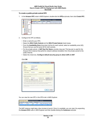 To create a public-private subnet VPC
1. In the Amazon VPC node in AWS Explorer, double-click the VPCs subnode, then click Create VPC.
2. Configure the VPC as follows.
• Enter a name for your VPC.
• Select the With Public Subnet and the With Private Subnet check boxes.
• From the Availability Zone drop-down list box for each subnet, select an availability zone (AZ).
Ensure that you use the same AZ for both subnets.
• For the private subnet, in NAT Key Pair Name, provide a key pair. This key pair is used for the
Amazon EC2 instance that performs network address translation from the private subnet to the
public Internet.
• Select the check box, Configure default security group to allow traffic to NAT
Click OK.
You can view the new VPC in the VPCs tab in AWS Explorer.
The NAT instance might take a few minutes to launch. Once it is available, you can view it by expanding
the Amazon EC2 node in AWS Explorer and then double-clicking the Instances subnode.
Version v1.30
23
AWS Toolkit for Visual Studio User Guide
How to Create a VPC for Deployment with AWS Elastic
Beanstalk
 