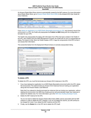 An Amazon Elastic Block Store volume is automatically created for the NAT instance. For more information
about Elastic Block Store, go to Amazon Elastic Block Store (EBS) in the Amazon EC2 User Guide for
Linux Instances.
If you deploy an application to an AWS Elastic Beanstalk environment (p. 26), and choose to launch the
environment in a VPC, the Toolkit will prepopulate the Publish to AWS dialog with the configuration in-
formation for your VPC.
The Toolkit only prepopulates the dialog with information from VPCs that were created in the Toolkit. If
the VPC, was created using the AWS Management Console, the Toolkit will not use it to prepopulate the
dialog. The reason is that, when the Toolkit creates a VPC, it tags the components of the VPC so that it
can access their information.
The screenshot below from the Deployment Wizard shows an example prepopulated dialog.
To delete a VPC
To delete the VPC, you must first terminate any Amazon EC2 instances in the VPC.
1. If you have deployed an application to an AWS Elastic Beanstalk environment within the VPC, delete
the environment. This will terminate any Amazon EC2 instances that are hosting your application
along with the Amazon Elastic Load Balancer.
Note that if you attempt to directly terminate the instances that are hosting your application, without
deleting the environment, the AWS Auto Scaling service will automatically create new instances to
replace the deleted ones. For more information, go to the AWS Auto Scaling Developer Guide.
2. Delete the NAT instance for the VPC.
You do not need to delete the Amazon Elastic Block Store (EBS) volume associated with the NAT
instance in order to delete the VPC. However, if you do not delete the volume, you will continue to
be charged for it even if you delete the NAT instance and the VPC.
3. Finally, use the Delete link in the VPC tab to delete the VPC itself.
Version v1.30
24
AWS Toolkit for Visual Studio User Guide
How to Create a VPC for Deployment with AWS Elastic
Beanstalk
 
