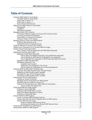 Table of Contents
Using the AWS Toolkit for Visual Studio ............................................................................................. 1
The AWS Toolkit for Visual Studio ............................................................................................. 1
What's New in Version 1.3 ....................................................................................................... 2
What's New in Version 1.1 ....................................................................................................... 2
About Amazon Web Services .................................................................................................. 3
Setting Up the AWS Toolkit for Visual Studio ....................................................................................... 4
Prerequisites ........................................................................................................................ 4
Installation ........................................................................................................................... 4
Specifying Credentials ............................................................................................................ 5
Managing Amazon EC2 Instances .................................................................................................... 8
The Amazon Machine Images and Amazon EC2 Instances Views .................................................. 8
Launching an Amazon EC2 Instance ....................................................................................... 10
Connecting to an Amazon EC2 Instance .................................................................................. 11
Ending an Amazon EC2 Instance ........................................................................................... 13
Managing Security Groups from AWS Explorer ................................................................................. 16
Creating a New Security Group .............................................................................................. 16
Adding Permissions to Security Groups ................................................................................... 17
Create an AMI from an Amazon EC2 Instance .................................................................................. 18
Setting Launch Permissions on an Amazon Machine Image ................................................................ 20
Amazon Virtual Private Cloud (VPC) ............................................................................................... 22
How to Create a VPC for Deployment with AWS Elastic Beanstalk ................................................ 22
Deployment Using the AWS Toolkit ................................................................................................. 26
Deploying to AWS Elastic Beanstalk ........................................................................................ 26
How to Deploy the PetBoard Application Using AWS Elastic Beanstalk .................................. 27
How to Specify the AWS Security Credentials for Your Application ........................................ 35
How to Republish Your Application to AWS Elastic Beanstalk Environment ............................ 35
Deploying to AWS CloudFormation ......................................................................................... 36
Standalone Deployment Tool ................................................................................................. 42
Installation and Invocation ............................................................................................. 43
Deployment Tool Configuration File Format ...................................................................... 45
How to Update the Configuration for an Existing Deployment ............................................... 51
Using the AWS CloudFormation Template Editor ............................................................................... 52
Creating a New AWS CloudFormation Template Project ............................................................. 52
Deploying an AWS CloudFormation Template ........................................................................... 54
Estimating the Cost of Your Template Project ............................................................................ 56
Formatting an AWS CloudFormation Template .......................................................................... 57
Using Amazon S3 from AWS Explorer ............................................................................................. 59
Creating an Amazon S3 Bucket .............................................................................................. 59
Managing Amazon S3 Buckets from AWS Explorer .................................................................... 60
Uploading Files and Folders to Amazon S3 .............................................................................. 61
Amazon S3 File Operations from AWS Toolkit for Visual Studio .................................................... 62
How to Create a Pre-Signed URL ................................................................................... 64
Using DynamoDB from AWS Explorer ............................................................................................. 65
Creating an DynamoDB Table ................................................................................................ 65
Viewing an DynamoDB Table as a Grid .................................................................................... 66
Editing and Adding Attributes and Values ................................................................................. 67
Scanning an DynamoDB Table ............................................................................................... 68
Amazon RDS from AWS Explorer ................................................................................................... 70
Launch an Amazon RDS Database Instance ............................................................................ 70
Create a Microsoft SQL Server Database within an RDS Instance ................................................ 75
Amazon RDS Security Groups ............................................................................................... 76
Create an Amazon RDS Security Group ......................................................................... 76
Set Access Permissions for an Amazon RDS Security Group ............................................. 77
Using Amazon SimpleDB from AWS Explorer ................................................................................... 79
Using Amazon SQS from AWS Explorer .......................................................................................... 81
Version v1.30
iii
AWS Toolkit for Visual Studio User Guide
 