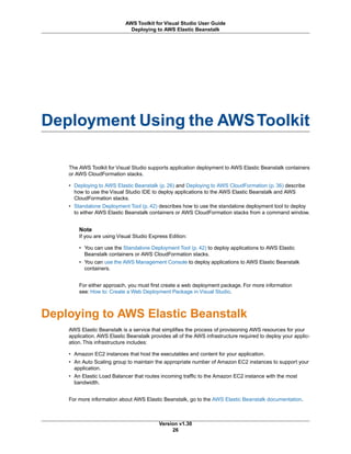 Deployment Using the AWSToolkit
The AWS Toolkit for Visual Studio supports application deployment to AWS Elastic Beanstalk containers
or AWS CloudFormation stacks.
• Deploying to AWS Elastic Beanstalk (p. 26) and Deploying to AWS CloudFormation (p. 36) describe
how to use the Visual Studio IDE to deploy applications to the AWS Elastic Beanstalk and AWS
CloudFormation stacks.
• Standalone Deployment Tool (p. 42) describes how to use the standalone deployment tool to deploy
to either AWS Elastic Beanstalk containers or AWS CloudFormation stacks from a command window.
Note
If you are using Visual Studio Express Edition:
• You can use the Standalone Deployment Tool (p. 42) to deploy applications to AWS Elastic
Beanstalk containers or AWS CloudFormation stacks.
• You can use the AWS Management Console to deploy applications to AWS Elastic Beanstalk
containers.
For either approach, you must first create a web deployment package. For more information
see: How to: Create a Web Deployment Package in Visual Studio.
Deploying to AWS Elastic Beanstalk
AWS Elastic Beanstalk is a service that simplifies the process of provisioning AWS resources for your
application. AWS Elastic Beanstalk provides all of the AWS infrastructure required to deploy your applic-
ation. This infrastructure includes:
• Amazon EC2 instances that host the executables and content for your application.
• An Auto Scaling group to maintain the appropriate number of Amazon EC2 instances to support your
application.
• An Elastic Load Balancer that routes incoming traffic to the Amazon EC2 instance with the most
bandwidth.
For more information about AWS Elastic Beanstalk, go to the AWS Elastic Beanstalk documentation.
Version v1.30
26
AWS Toolkit for Visual Studio User Guide
Deploying to AWS Elastic Beanstalk
 