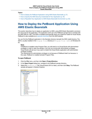 Topics
• How to Deploy the PetBoard Application Using AWS Elastic Beanstalk (p. 27)
• How to Specify the AWS Security Credentials for Your Application (p. 35)
• How to Republish Your Application to AWS Elastic Beanstalk Environment (p. 35)
How to Deploy the PetBoard Application Using
AWS Elastic Beanstalk
This section describes how to deploy an application to AWS, using AWS Elastic Beanstalk to provision
the resources for the application. The application we'll use is the PetBoard sample that is included with
the AWS SDK for .NET. The SDK is installed automatically when you install the Toolkit for Visual Studio.
PetBoard is also available as a separate download from the AWS website.
You can find the PetBoard application in the Samples directory beneath the SDK install directory. The
SDK is usually installed in the Program Files directory or Program Files (x86) on Windows 64-
bit.
Note
If PetBoard is installed under Program Files, you will need to run Visual Studio with administrator
privileges in order to open the sample. If you are not running with administrator privileges,
Visual Studio will ask you if you want to restart the Visual Studio application with administrator
privileges enabled.
The requirement for administrator privileges is not because of PetBoard itself, but because, in
this case, PetBoard is installed beneath Program Files.
To open PetBoard
1. Click the File menu, and then click Open | Project/Solution.
2. In the Open Project dialog box, navigate to the PetBoard sample directory.
3. Select the PetBoard.sln file (Visual Studio 2010 or later), and then click Okay. The PetBoard
sample will appear in Solution Explorer.
Version v1.30
27
AWS Toolkit for Visual Studio User Guide
How to Deploy the PetBoard Application Using AWS
Elastic Beanstalk
 