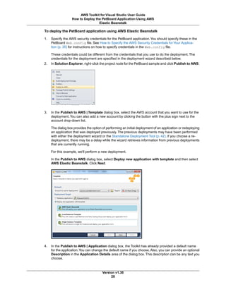 To deploy the PetBoard application using AWS Elastic Beanstalk
1. Specify the AWS security credentials for the PetBoard application.You should specify these in the
PetBoard Web.config file. See How to Specify the AWS Security Credentials for Your Applica-
tion (p. 35) for instructions on how to specify credentials in the Web.config file.
These credentials could be different from the credentials that you use to do the deployment. The
credentials for the deployment are specified in the deployment wizard described below.
2. In Solution Explorer, right-click the project node for the PetBoard sample and click Publish to AWS.
3. In the Publish to AWS | Template dialog box, select the AWS account that you want to use for the
deployment.You can also add a new account by clicking the button with the plus sign next to the
account drop-down list.
The dialog box provides the option of performing an initial deployment of an application or redeploying
an application that was deployed previously. The previous deployments may have been performed
with either the deployment wizard or the Standalone Deployment Tool (p. 42). If you choose a re-
deployment, there may be a delay while the wizard retrieves information from previous deployments
that are currently running.
For this example, we'll perform a new deployment.
In the Publish to AWS dialog box, select Deploy new application with template and then select
AWS Elastic Beanstalk. Click Next.
4. In the Publish to AWS | Application dialog box, the Toolkit has already provided a default name
for the application.You can change the default name if you choose. Also, you can provide an optional
Description in the Application Details area of the dialog box. This description can be any text you
choose.
Version v1.30
28
AWS Toolkit for Visual Studio User Guide
How to Deploy the PetBoard Application Using AWS
Elastic Beanstalk
 