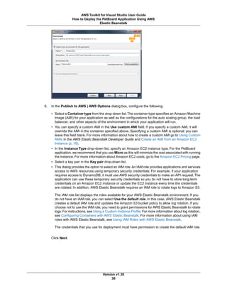 6. In the Publish to AWS | AWS Options dialog box, configure the following.
• Select a Container type from the drop-down list.The container type specifies an Amazon Machine
Image (AMI) for your application as well as the configurations for the auto scaling group, the load
balancer, and other aspects of the environment in which your application will run.
• You can specify a custom AMI in the Use custom AMI field. If you specify a custom AMI, it will
override the AMI in the container specified above. Specifying a custom AMI is optional; you can
leave this field blank. For more information about how to create a custom AMI go to Using Custom
AMIs in the AWS Elastic Beanstalk Developer Guide and Create an AMI from an Amazon EC2
Instance (p. 18).
• In the Instance Type drop-down list, specify an Amazon EC2 instance type. For the PetBoard
application, we recommend that you use Micro as this will minimize the cost associated with running
the instance. For more information about Amazon EC2 costs, go to the Amazon EC2 Pricing page.
• Select a key pair in the Key pair drop-down list.
• This dialog provides the option to select an IAM role. An IAM role provides applications and services
access to AWS resources using temporary security credentials. For example, if your application
requires access to DynamoDB, it must use AWS security credentials to make an API request.The
application can use these temporary security credentials so you do not have to store long-term
credentials on an Amazon EC2 instance or update the EC2 instance every time the credentials
are rotated. In addition, AWS Elastic Beanstalk requires an IAM role to rotate logs to Amazon S3.
The IAM role list displays the roles available for your AWS Elastic Beanstalk environment. If you
do not have an IAM role, you can select Use the default role. In this case, AWS Elastic Beanstalk
creates a default IAM role and updates the Amazon S3 bucket policy to allow log rotation. If you
choose not to use the IAM role, you need to grant permissions for AWS Elastic Beanstalk to rotate
logs. For instructions, see Using a Custom Instance Profile. For more information about log rotation,
see Configuring Containers with AWS Elastic Beanstalk. For more information about using IAM
roles with AWS Elastic Beanstalk, see Using IAM Roles with AWS Elastic Beanstalk.
The credentials that you use for deployment must have permission to create the default IAM role.
Click Next.
Version v1.30
30
AWS Toolkit for Visual Studio User Guide
How to Deploy the PetBoard Application Using AWS
Elastic Beanstalk
 
