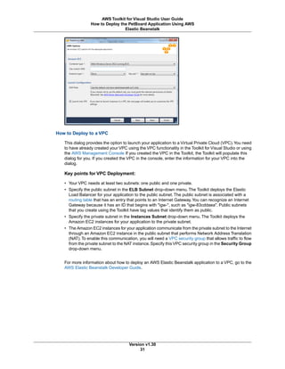 How to Deploy to a VPC
This dialog provides the option to launch your application to a Virtual Private Cloud (VPC).You need
to have already created your VPC using the VPC functionality in the Toolkit for Visual Studio or using
the AWS Management Console If you created the VPC in the Toolkit, the Toolkit will populate this
dialog for you. If you created the VPC in the console, enter the information for your VPC into the
dialog.
Key points for VPC Deployment:
• Your VPC needs at least two subnets: one public and one private.
• Specify the public subnet in the ELB Subnet drop-down menu. The Toolkit deploys the Elastic
Load Balancer for your application to the public subnet. The public subnet is associated with a
routing table that has an entry that points to an Internet Gateway.You can recognize an Internet
Gateway because it has an ID that begins with "igw-", such as "igw-83cddaea". Public subnets
that you create using the Toolkit have tag values that identify them as public.
• Specify the private subnet in the Instances Subnet drop-down menu. The Toolkit deploys the
Amazon EC2 instances for your application to the private subnet.
• The Amazon EC2 instances for your application communicate from the private subnet to the Internet
through an Amazon EC2 instance in the public subnet that performs Network Address Translation
(NAT).To enable this communication, you will need a VPC security group that allows traffic to flow
from the private subnet to the NAT instance.Specify this VPC security group in the Security Group
drop-down menu.
For more information about how to deploy an AWS Elastic Beanstalk application to a VPC, go to the
AWS Elastic Beanstalk Developer Guide.
Version v1.30
31
AWS Toolkit for Visual Studio User Guide
How to Deploy the PetBoard Application Using AWS
Elastic Beanstalk
 