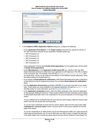 7. In the Publish to AWS | Application Options dialog box, configure the following.
• Under Application Pool Options, in the Target runtime drop-down list, specify the version of
the .NET Framework required by your application Possible options are:
• .NET Framework 2.0
• .NET Framework 3.0
• .NET Framework 3.5
• .NET Framework 4.0
• .NET Framework 4.5
If your application is 32-bit, select Enable 32-bit applications. For this walkthrough, set this option
to Enable 32-bit applications.
• Under Miscellaneous, in the Application health-check URL box, specify a URL that AWS
Elastic Beanstalk will check to determine if your application is still responsive.This URL is relative
to the root server URL. For example, if the full URL is example.com/site-is-up.html, then
you would enter, /site-is-up.html for this setting. For the PetBoard sample application, leave
the default setting of a forward slash (/).
• If you specify an Email address for notifications, AWS Elastic Beanstalk sends status notifications
to that address during the deployment process.You can leave Email address for notifications
blank.
• Use the Application Environment parameters (PARAM1-5) to provide input data to your applic-
ation. These values are made available to the deployed application through the appSettings in
the Web.config. For more information, go to the Microsoft MSDN library.
• In the Application Credentials section, select the AWS credentials under which the application
(in this example, PetBoard) should run.These could be different than the credentials used to deploy
to AWS Elastic Beanstalk, that is, the credentials for the account selected on the first page of the
wizard.
To use a different set of credentials than the ones that are used to deploy, select the second radio
button and enter the Access Key and Secret Key.
To use the same credentials as those that are used to deploy, select the third radio button: Use
credentials for '<account name>' where <account name> is the account selected on the first
page of the wizard.
To use the credentials for an AWS Identity and Access Management (IAM) user, select the fourth
radio button and specify the user. To use an IAM user, you need to have 1) created the IAM user
in the AWS Toolkit, and 2) stored the secret key for the user with the Toolkit for Visual Studio. For
Version v1.30
32
AWS Toolkit for Visual Studio User Guide
How to Deploy the PetBoard Application Using AWS
Elastic Beanstalk
 