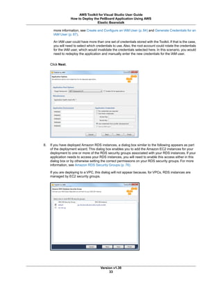 more information, see Create and Configure an IAM User (p. 84) and Generate Credentials for an
IAM User (p. 87).
An IAM user could have more than one set of credentials stored with the Toolkit. If that is the case,
you will need to select which credentials to use. Also, the root account could rotate the credentials
for the IAM user, which would invalidate the credentials selected here. In this scenario, you would
need to redeploy the application and manually enter the new credentials for the IAM user.
Click Next.
8. If you have deployed Amazon RDS instances, a dialog box similar to the following appears as part
of the deployment wizard. This dialog box enables you to add the Amazon EC2 instances for your
deployment to one or more of the RDS security groups associated with your RDS instances. If your
application needs to access your RDS instances, you will need to enable this access either in this
dialog box or by otherwise setting the correct permissions on your RDS security groups. For more
information, see Amazon RDS Security Groups (p. 76)
If you are deploying to a VPC, this dialog will not appear because, for VPCs, RDS instances are
managed by EC2 security groups.
Version v1.30
33
AWS Toolkit for Visual Studio User Guide
How to Deploy the PetBoard Application Using AWS
Elastic Beanstalk
 
