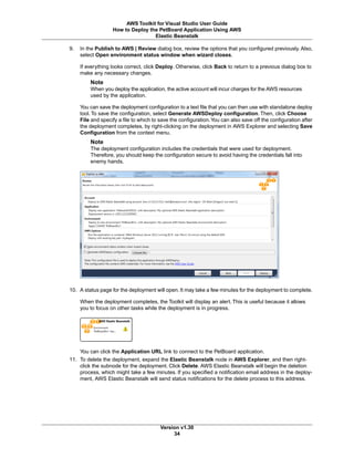 9. In the Publish to AWS | Review dialog box, review the options that you configured previously. Also,
select Open environment status window when wizard closes.
If everything looks correct, click Deploy. Otherwise, click Back to return to a previous dialog box to
make any necessary changes.
Note
When you deploy the application, the active account will incur charges for the AWS resources
used by the application.
You can save the deployment configuration to a text file that you can then use with standalone deploy
tool. To save the configuration, select Generate AWSDeploy configuration. Then, click Choose
File and specify a file to which to save the configuration.You can also save off the configuration after
the deployment completes, by right-clicking on the deployment in AWS Explorer and selecting Save
Configuration from the context menu.
Note
The deployment configuration includes the credentials that were used for deployment.
Therefore, you should keep the configuration secure to avoid having the credentials fall into
enemy hands.
10. A status page for the deployment will open. It may take a few minutes for the deployment to complete.
When the deployment completes, the Toolkit will display an alert. This is useful because it allows
you to focus on other tasks while the deployment is in progress.
You can click the Application URL link to connect to the PetBoard application.
11. To delete the deployment, expand the Elastic Beanstalk node in AWS Explorer, and then right-
click the subnode for the deployment. Click Delete. AWS Elastic Beanstalk will begin the deletion
process, which might take a few minutes. If you specified a notification email address in the deploy-
ment, AWS Elastic Beanstalk will send status notifications for the delete process to this address.
Version v1.30
34
AWS Toolkit for Visual Studio User Guide
How to Deploy the PetBoard Application Using AWS
Elastic Beanstalk
 
