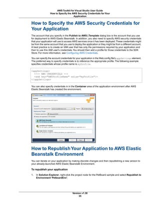 How to Specify the AWS Security Credentials for
Your Application
The account that you specify in the Publish to AWS | Template dialog box is the account that you use
for deployment to AWS Elastic Beanstalk. In addition, you also need to specify AWS security credentials
that your application will use to access AWS services once it has been deployed.These credentials might
be from the same account that you use to deploy the application or they might be from a different account.
A best practice is to create an IAM user that has only the permissions required by your application and
then to use this IAM user's credentials.You should then add a profile for those credentials to the SDK
Store. For more information, see Configuring AWS Credentials.
You can specify the account credentials for your application in the Web.config file's appSettings element.
The preferred way to specify credentials is to reference the appropriate profile. The following example
specifies credentials whose profile name is myProfile.
<appSettings>
<!-- AWS CREDENTIALS -->
<add key="AWSProfileName" value="myProfile"/>
</appSettings>
You can also specify credentials in in the Container area of the application environment after AWS
Elastic Beanstalk has created the environment.
How to RepublishYour Application to AWS Elastic
Beanstalk Environment
You can iterate on your application by making discrete changes and then republishing a new version to
your already-launched AWS Elastic Beanstalk Environment.
To republish your application
1. In Solution Explorer, right-click the project node for the PetBoard sample and select Republish to
Environment 'PetboardEnv'.
Version v1.30
35
AWS Toolkit for Visual Studio User Guide
How to Specify the AWS Security Credentials for Your
Application
 