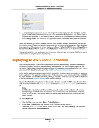 2. A single dialog box appears. If you are not using incremental deployment, this dialog box enables
you to specify a new version label. If you are using incremental deployment, a new version label is
automatically generated for you based on the Git commit ID of the new version of your application.
3. Click Deploy and the new version of you application will be published to the current environment.
When you republish, you do not have the option of using a new or different environment. Also, you do
not have the option of switching between incremental and non-incremental deployment. If you would like
to change either of these aspects of your deployment. Select Publish to AWS (instead of Republish to
Environment 'PetboardEnv') and then select Redeploy in the first screen of the deployment wizard.
You cannot republish if your application is in the process of launching or terminating. Wait for the launch
or termination to complete before republishing.
Deploying to AWS CloudFormation
AWS CloudFormation is a service that simplifies the process of provisioning AWS resources for your
application. The AWS resources are described in a template file. The AWS CloudFormation service
consumes this template and automatically provisions the necessary resources for you. For more inform-
ation about AWS CloudFormation, go to the AWS CloudFormation documentation.
In this section, we'll deploy an application to AWS, using AWS CloudFormation to provision the resources
for the application.The application we'll use is the PetBoard sample, which is included with the AWS SDK
for .NET. The SDK is installed automatically when you install the AWS Toolkit for Visual Studio. PetBoard
is also available as a separate download from the AWS website.
You can find the PetBoard application in the Samples directory beneath the SDK install directory. The
SDK is usually installed in the Program Files directory or Program Files (x86) on Windows 64-
bit.
Note
If PetBoard is installed beneath Program Files, you will need to run Visual Studio with adminis-
trator privileges in order to open the sample. If you are not running with administrator privileges,
Visual Studio will ask if you want to restart the Visual Studio application with administrator priv-
ileges enabled.
To open PetBoard
1. Click the File menu and select Open | Project/Solution.
2. In the Open Project dialog box, navigate to the PetBoard sample directory.
3. Select the PetBoard.sln file (Visual Studio 2010 or later), and then click Okay. The PetBoard
sample will appear in Solution Explorer.
Version v1.30
36
AWS Toolkit for Visual Studio User Guide
Deploying to AWS CloudFormation
 