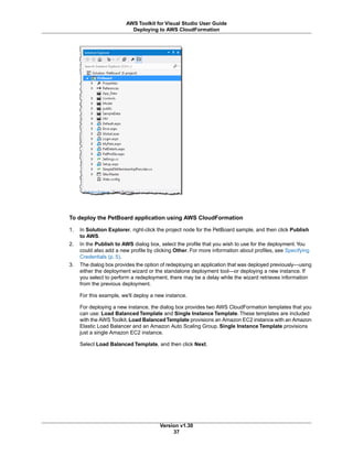 To deploy the PetBoard application using AWS CloudFormation
1. In Solution Explorer, right-click the project node for the PetBoard sample, and then click Publish
to AWS.
2. In the Publish to AWS dialog box, select the profile that you wish to use for the deployment.You
could also add a new profile by clicking Other. For more information about profiles, see Specifying
Credentials (p. 5).
3. The dialog box provides the option of redeploying an application that was deployed previously—using
either the deployment wizard or the standalone deployment tool—or deploying a new instance. If
you select to perform a redeployment, there may be a delay while the wizard retrieves information
from the previous deployment.
For this example, we'll deploy a new instance.
For deploying a new instance, the dialog box provides two AWS CloudFormation templates that you
can use: Load Balanced Template and Single Instance Template. These templates are included
with the AWS Toolkit. Load BalancedTemplate provisions an Amazon EC2 instance with an Amazon
Elastic Load Balancer and an Amazon Auto Scaling Group. Single Instance Template provisions
just a single Amazon EC2 instance.
Select Load Balanced Template, and then click Next.
Version v1.30
37
AWS Toolkit for Visual Studio User Guide
Deploying to AWS CloudFormation
 