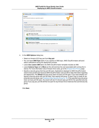 4. In the AWS Options dialog box:
• Select an Amazon EC2 key pair from Key pair.
• You can leave SNS Topic blank. If you specify an SNS topic, AWS CloudFormation will send
status notifications during the deployment process.
• Leave Use custom AMI blank; the AWS CloudFormation template includes an AMI.
• Leave Instance Type set to Micro as this will minimize the cost associated with running the in-
stance. For more information about Amazon EC2 costs, go to the Amazon EC2 Pricing page.
• Specify a security group that has port 80 open. Applications deployed to AWS CloudFormation
need to have port 80 open because AWS CloudFormation uses port 80 to relay information regarding
the deployment. The default security group does not have port 80 open. If you have already con-
figured a security group with port 80 open, then specify that group. To learn how to create an ap-
propriate security group, see Creating a New Security Group (p. 16). If the specified security group
does not have port 80 open, the wizard will ask if it should open port 80 for the specified security
group.If you say yes, port 80 will then be open for any Amazon EC2 instances that use that security
group.
Click Next.
Version v1.30
38
AWS Toolkit for Visual Studio User Guide
Deploying to AWS CloudFormation
 